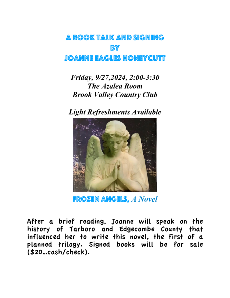 A Book Talk and signing by Joanne Eagles Honeycutt Friday, 9/27,2024, 2:00-3:30 The Azalea Room Brook Valley Country Club Light Refreshments Available Frozen Angels, A Novel After a brief reading, Joanne will speak on the history of Tarboro and Edgecombe County that influenced her to write this novel, the first of a planned trilogy. Signed books will be for sale ($20…cash/check).