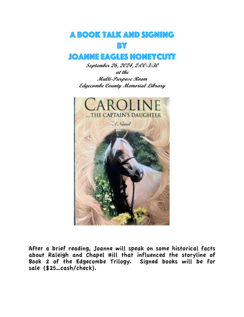 A Book Talk and signing by Joanne Eagles Honeycutt September 26, 2024, 2:00-3:30 at the Multi-Purpose Room Edgecombe County Memorial Library After a brief reading, Joanne will speak on some historical facts about Raleigh and Chapel Hill that influenced the storyline of Book 2 of the Edgecombe Trilogy. Signed books will be for sale ($25…cash/check).